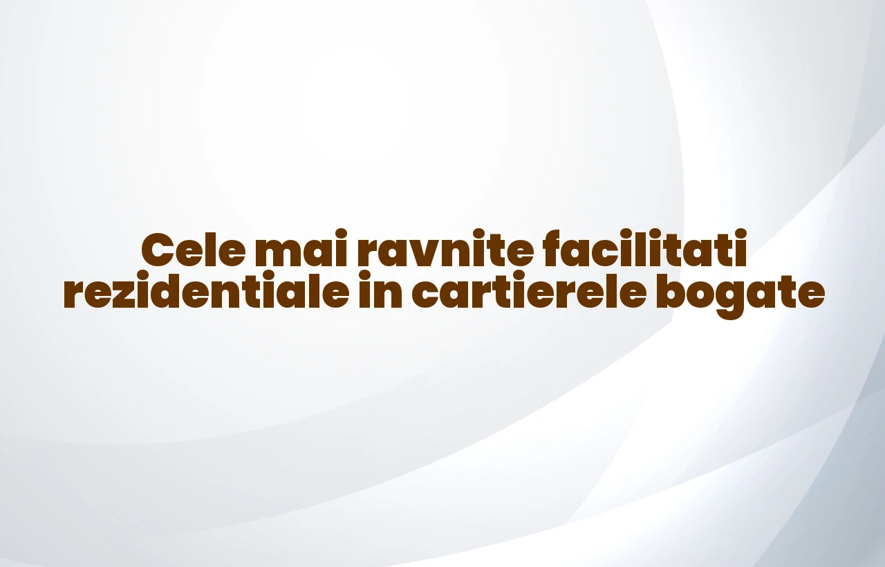 Cele mai ravnite facilitati rezidentiale in cartierele bogate