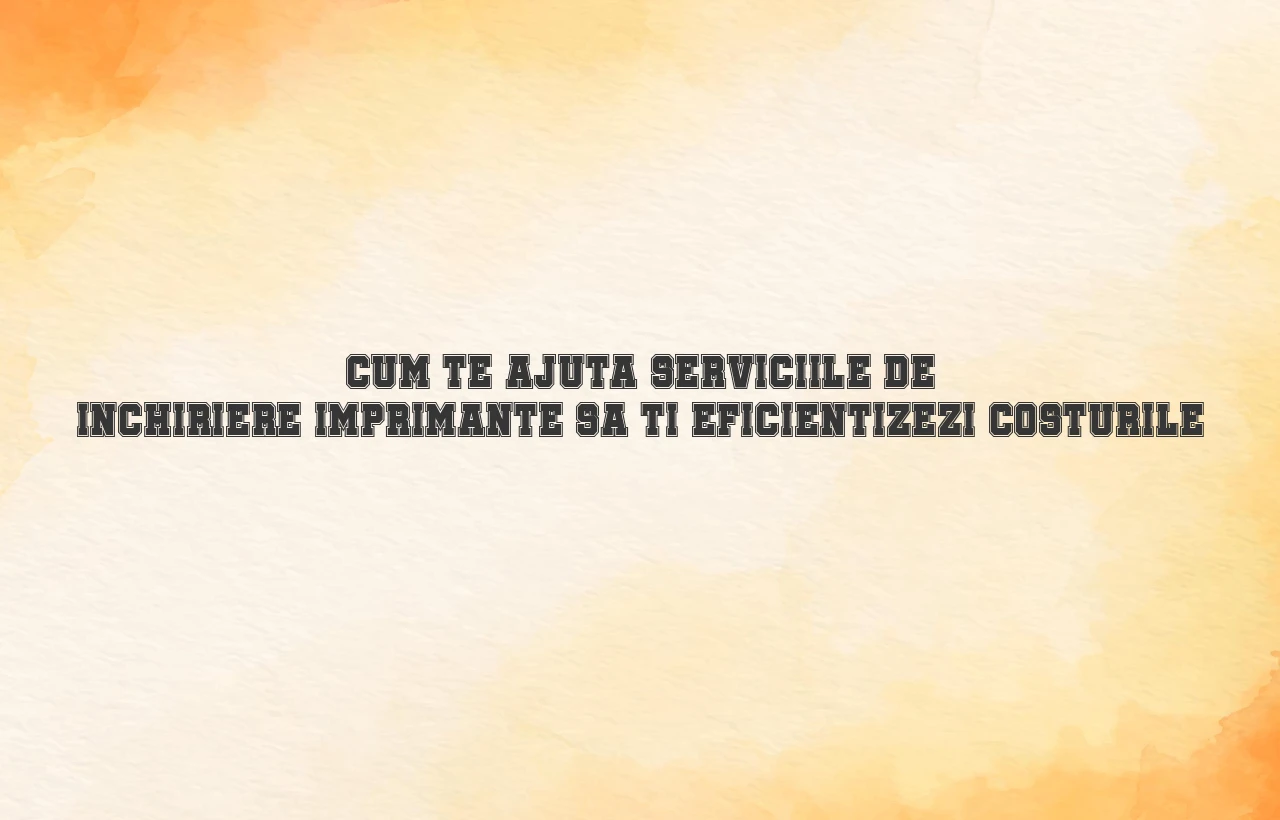 Cum te ajuta serviciile de inchiriere imprimante sa-ti eficientizezi costurile