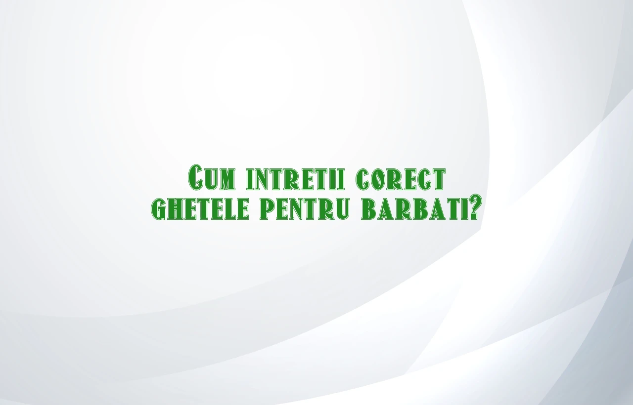 Cum intretii corect ghetele pentru barbati?